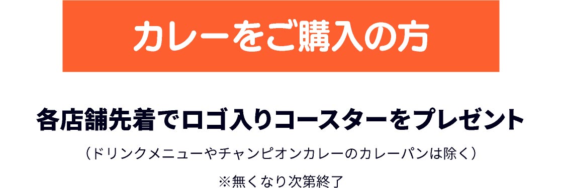 カレーをご購入の方 各店舗先着でロゴ入りコースターをプレゼント (ドリンクメニューやチャンピオンカレーのカレーパンは除く) ※無くなり次第終了